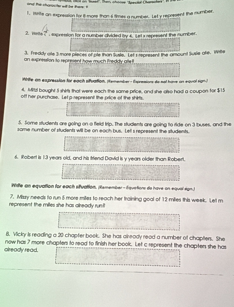 m8ol, click on 'Inserl'. Then, choose 'Special Characters'. in 
and this character will be there: + 
], Write an expression for 8 more than 6 times a number. Let y represent the number. 
2. Writ6 ? expression for a number divided by 4. Let x represent the number. 
3. Freddy ale 3 more pieces of ple than Susie. Let's represent the amount Susie ate. Write 
an expression to represent how much Freddy ate? 
Write an expression for each situation. [Remember - Expressions do nol have an equal sign.] 
4. Mitzi bought 5 shirls that were each the same price, and she also had a coupon for $15
off her purchase. Let p represent the price of the shirls. 
5. Some students are going on a field trip. The students are going to ride on 3 buses, and the 
same number of students will be on each bus. Let s represent the students. 
6. Robert is 13 years old, and his friend David is y years older than Robert. 
Write an equation for each situation. (Remember - Equations do have an equal sign.] 
7. Missy needs to run 5 more miles to reach her training goal of 12 miles this week. Let m 
represent the miles she has already run? 
8. Vicky is reading a 20 chapter book. She has already read a number of chapters. She 
now has 7 more chapters to read to finish her book. Let c represent the chapters she has 
already read.