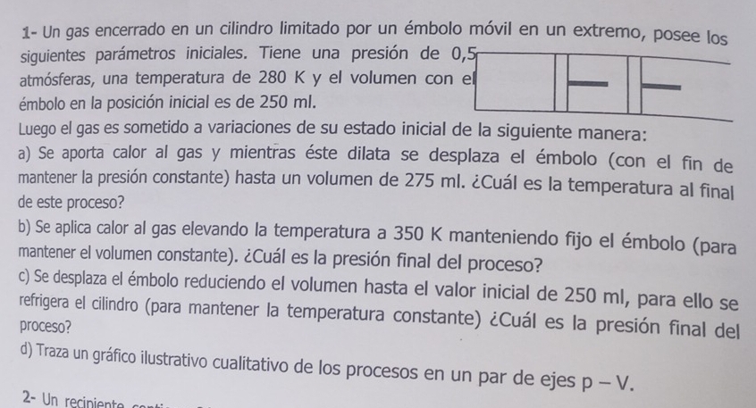 1- Un gas encerrado en un cilindro limitado por un émbolo móvil en un extremo, posee los 
siguientes parámetros iniciales. Tiene una presión de 0,5
atmósferas, una temperatura de 280 K y el volumen con el 
émbolo en la posición inicial es de 250 mI. 
Luego el gas es sometido a variaciones de su estado inicial de la siguiente manera: 
a) Se aporta calor al gas y mientras éste dilata se desplaza el émbolo (con el fin de 
mantener la presión constante) hasta un volumen de 275 ml. ¿Cuál es la temperatura al final 
de este proceso? 
b) Se aplica calor al gas elevando la temperatura a 350 K manteniendo fijo el émbolo (para 
mantener el volumen constante). ¿Cuál es la presión final del proceso? 
c) Se desplaza el émbolo reduciendo el volumen hasta el valor inicial de 250 ml, para ello se 
refrigera el cilindro (para mantener la temperatura constante) ¿Cuál es la presión final del 
proceso? 
d) Traza un gráfico ilustrativo cualitativo de los procesos en un par de ejes p-V. 
2- Un reciniente