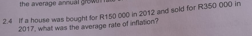 the average annual growtn fa 
2.4 If a house was bought for R150 000 in 2012 and sold for R350 000 in 
2017, what was the average rate of inflation?