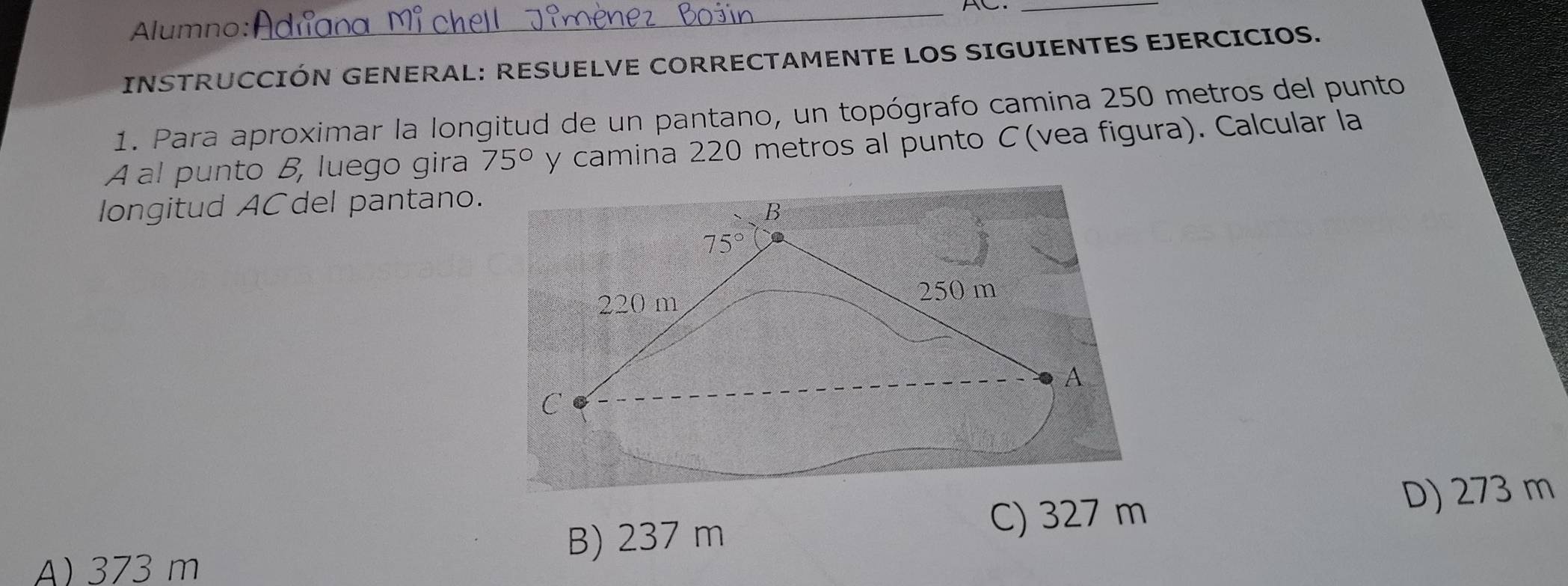 AC_
Alumno:
INSTRUCCIÓN GENERAL: RESUELVE CORRECTAMENTE LOS SIGUIENTES EJERCICIOS.
1. Para aproximar la longitud de un pantano, un topógrafo camina 250 metros del punto
A al punto B, luego gira 75° y camina 220 metros al punto C(vea figura). Calcular la
longitud ACdel pantano.
B) 237 m
C) 327 m D) 273 m
A) 373 m