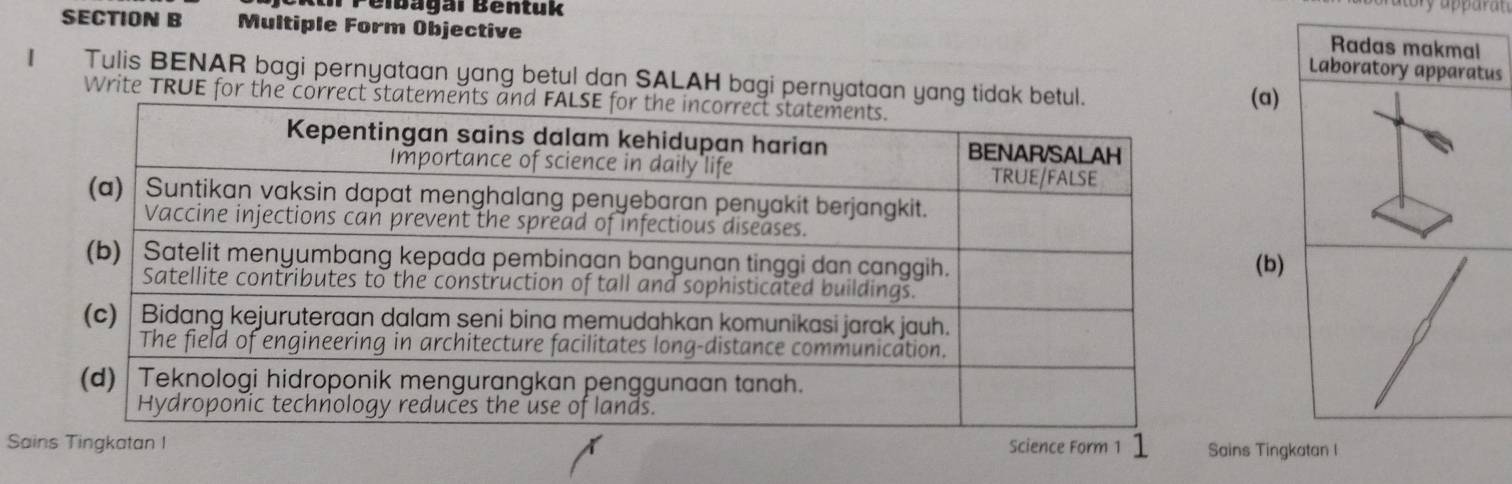 Péibagai Béntuk 
SECTION B Multiple Form Objective Laboratory apparatus 
Radas makmal 
1 Tulis BENAR bagi pernyataan yang betul dan SALAH bagi pernyataan yang tidak 
Write TRUE for the correct s(a) 
(b) 
SainSains Tingkatan I