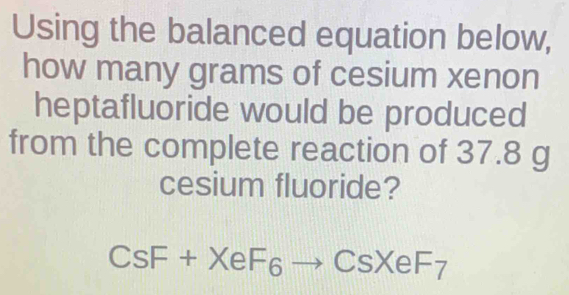 Using the balanced equation below, 
how many grams of cesium xenon 
heptafluoride would be produced 
from the complete reaction of 37.8 g
cesium fluoride?
CsF+XeF_6to CsXeF_7