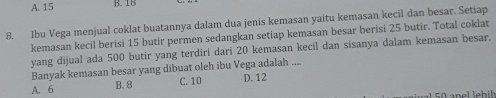 A. 15 B. 18
8. Ibu Vega menjual coklat buatannya dalam dua jenis kemasan yaitu kemasan kecil dan besar. Setiap
kemasan kecil berisi 15 butir permen sedangkan setiap kemasan besar berisi 25 butir. Total coklat
yang dijual ada 500 butir yang terdiri dari 20 kemasan kecil dan sisanya dalam kemasan besar.
Banyak kemasan besar yang dibuat oleh ibu Vega adalah_
A. 6 B. 8 C. 10 D. 12