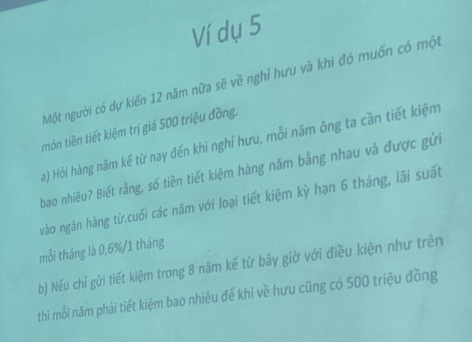 Ví dụ 5 
Một người có dự kiến 12 năm nữa sẽ về nghỉ hưu và khi đó muốn có một 
món tiền tiết kiệm trị giá 500 triệu đồng. 
a) Hỏi hàng năm kế từ nay đến khi nghỉ hưu, mỗi năm ông ta cần tiết kiệm 
bao nhiêu? Biết rằng, số tiền tiết kiệm hàng năm bằng nhau và được gửi 
vào ngân hàng từ.cuối các năm với loại tiết kiệm kỳ hạn 6 tháng, lãi suất 
mỗi tháng là 0,6%/1 tháng
b) Nếu chỉ gửi tiết kiệm trong 8 năm kể từ bây giờ với điều kiện như trên 
thì mỗi năm phải tiết kiệm bao nhiêu để khi về hưu cũng có 500 triệu đồng