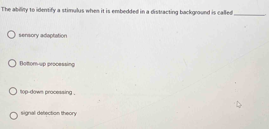 The ability to identify a stimulus when it is embedded in a distracting background is called_
.
sensory adaptation
Bottom-up processing
top-down processing .
signal detection theory