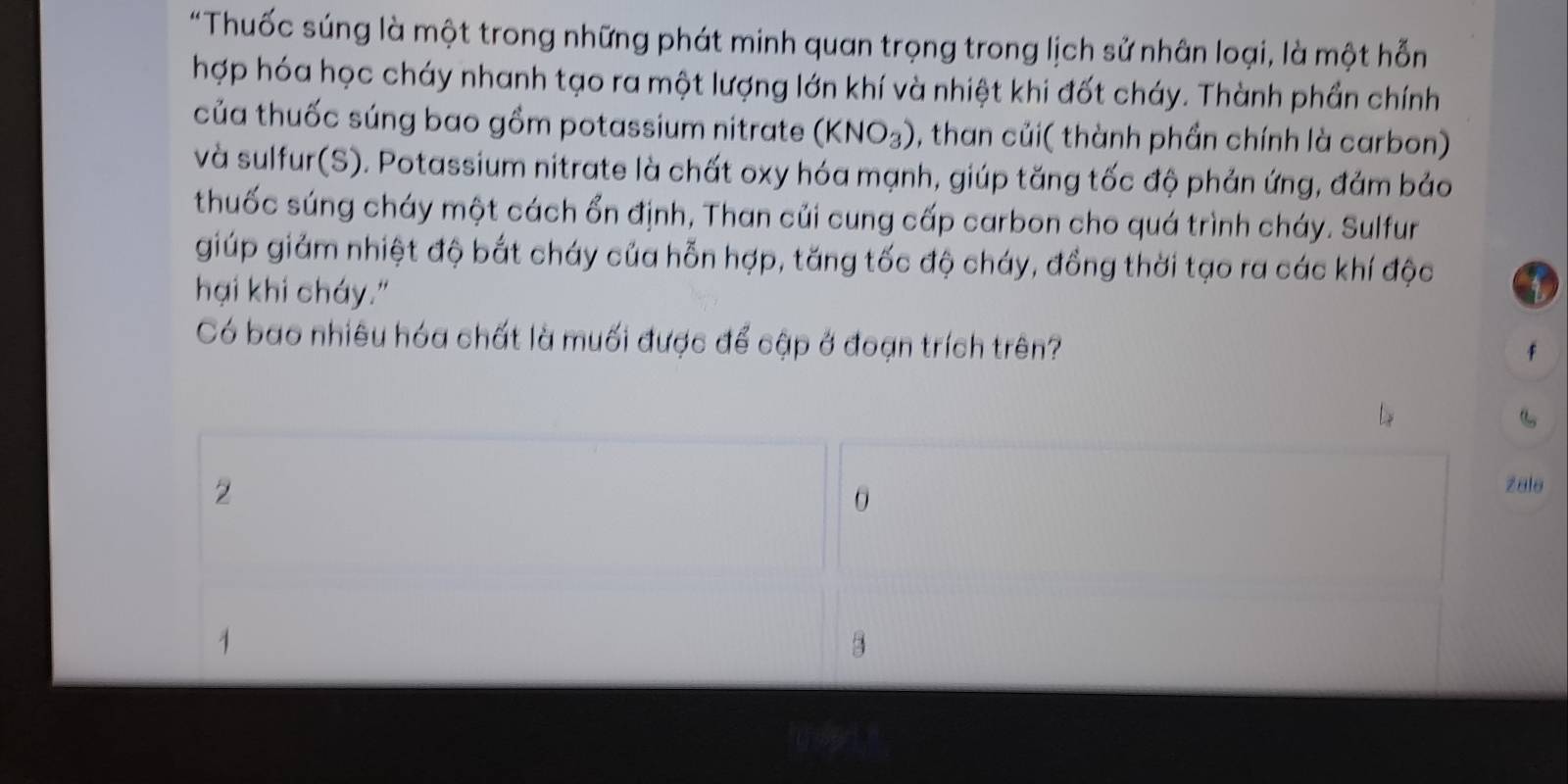 "Thuốc súng là một trong những phát minh quan trọng trong lịch sử nhân loại, là một hỗn 
hợp hóa học cháy nhanh tạo ra một lượng lớn khí và nhiệt khi đốt cháy. Thành phần chính 
của thuốc súng bao gồm potassium nitrate (KNO_3) , than củi( thành phần chính là carbon) 
và sulfur(S). Potassium nitrate là chất oxy hóa mạnh, giúp tăng tốc độ phản ứng, đảm bảo 
thuốc súng cháy một cách ổn định, Than củi cung cấp carbon cho quá trình cháy. Sulfur 
giúp giảm nhiệt độ bắt cháy của hỗn hợp, tăng tốc độ cháy, đồng thời tạo ra các khí độc 
hại khi cháy." 
Có bao nhiêu hóa chất là muối được để cập ở đoạn trích trên?
f
2
0
zale
1
3