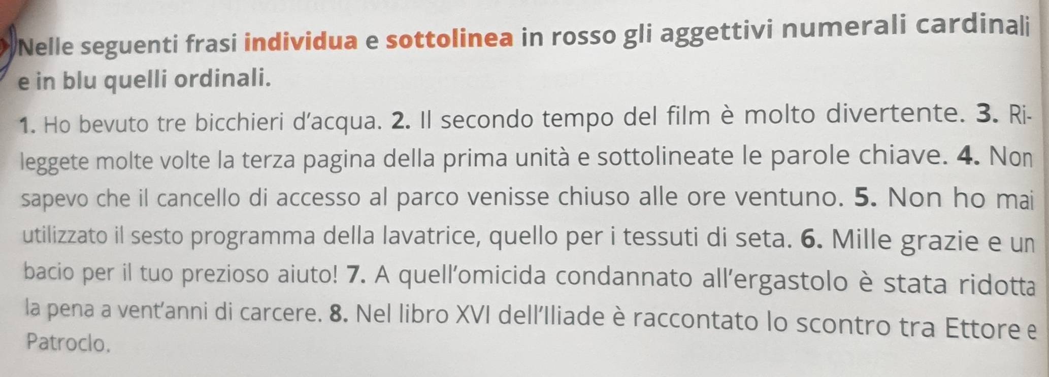 Nelle seguenti frasi individua e sottolinea in rosso gli aggettivi numerali cardinali 
e in blu quelli ordinali. 
1. Ho bevuto tre bicchieri d'acqua. 2. Il secondo tempo del film è molto divertente. 3. Ri- 
leggete molte volte la terza pagina della prima unità e sottolineate le parole chiave. 4. Non 
sapevo che il cancello di accesso al parco venisse chiuso alle ore ventuno. 5. Non ho mai 
utilizzato il sesto programma della lavatrice, quello per i tessuti di seta. 6. Mille grazie e un 
bacio per il tuo prezioso aiuto! 7. A quell'omicida condannato all'ergastolo è stata ridotta 
la pena a vent'anni di carcere. 8. Nel libro XVI dell'Iliade è raccontato lo scontro tra Ettore e 
Patroclo.