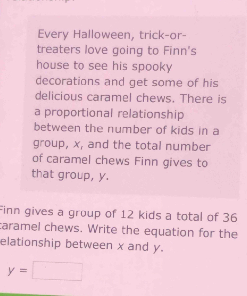 Every Halloween, trick-or- 
treaters love going to Finn's 
house to see his spooky 
decorations and get some of his 
delicious caramel chews. There is 
a proportional relationship 
between the number of kids in a 
group, x, and the total number 
of caramel chews Finn gives to 
that group, y. 
Finn gives a group of 12 kids a total of 36
caramel chews. Write the equation for the 
elationship between x and y.
y=□