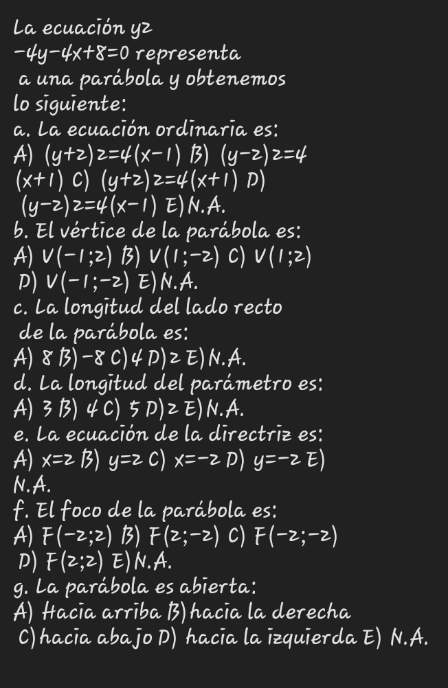 La ecuación yz
-4y-4x+8=0 representa
a una parábola y obtenemos
lo siguiente:
a. La ecuación ordinaria es:
A) (y+2)2=4(x-1) B) (y-2)2=4
(x+1) C) (y+2)2=4(x+1) D)
(y-2)2=4(x-1) E) N. A.
b. El vértice de la parábola es:
A) V(-1;2) B) V(1;-2) C) V(1;2)
D) V(-1;-2) E) N.A.
c. La longitud del lado recto
de la parábola es:
A) 8 B) -8 C) 4 D)E)N.A.
d. La longitud del parámetro es:
A) 3 B) 4 C) 5D)2E) N.A.
e. La ecuación de la directriz es:
A) x=2 B) y=2 C) x=-2 D) y=-2E)
N.A.
f. El foco de la parábola es:
A) F(-2;2) B) F(2;-2) C) F(-2;-2)
D) F(2;2) E) N. A.
g. La parábola es abierta:
A) Hacia arriba B) hacia la derecha
C) hacia abajo D) hacia la izquierda E) N.A.