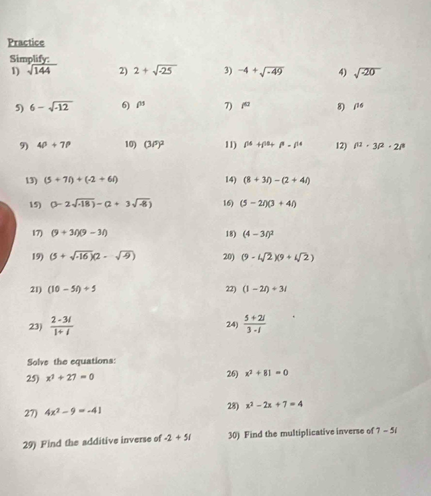 Practice 
Simplify: 
1) sqrt(144) 2) 2+sqrt(-25) 3) -4+sqrt(-49) 4) sqrt(-20)
5) 6-sqrt(-12) 6) i^3 7) i^(62) 8) /^16
9) 4p+7p 10) (3/5)^2 11) beta^(16)+beta^(10)+beta^8-beta^(14) 12) l^(12)· 3l^2· 2l^8
13) (5+7i)+(-2+6i) 14) (8+3i)-(2+4i)
15) (3-2sqrt(-18))-(2+3sqrt(-8)) 16) (5-2i)(3+4i)
17) (9+3i)(9-3i) 18) (4-3t)^2
19) (5+sqrt(-16))(2-sqrt(9)) 20) (9-4sqrt(2))(9+4sqrt(2))
21) (10-5i)/ 5 22) (1-2i)/ 3i
23)  (2-3i)/1+i  24)  (5+2i)/3-i 
Solve the equations: 
25) x^2+27=0 26) x^2+81=0
27) 4x^2-9=-41
28) x^2-2x+7=4
29) Find the additive inverse of -2+51 30) Find the multiplicative inverse of 7-5i