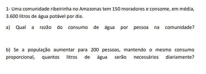 1- Uma comunidade ribeirinha no Amazonas tem 150 moradores e consome, em média,
3.600 litros de água potável por dia. 
a) Qual a razão do consumo de água por pessoa na comunidade? 
b) Se a população aumentar para 200 pessoas, mantendo o mesmo consumo 
proporcional, quantos litros de água serão necessários diariamente?