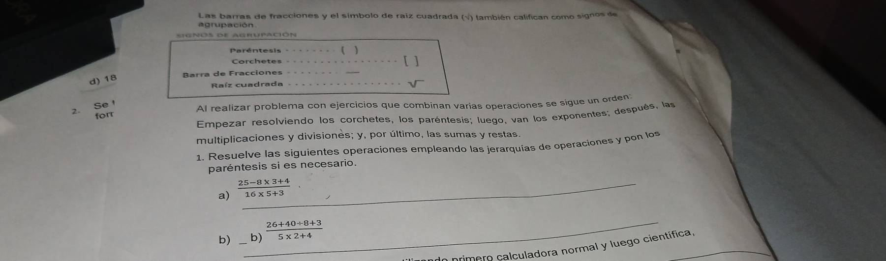 Las barras de fracciones y el símbolo de raíz cuadrada (√) también califican como signos de 
signos de agrupación 
Paréntesis ( ) 
Corchetes _[ ] 
d) 18
Barra de Fracciones 
Raíz cuadrada 
_ 
forr Al realizar problema con ejercicios que combinan varias operaciones se sigue un orden: 
2. Se 
Empezar resolviendo los corchetes, los paréntesis; luego, van los exponentes; después, las 
multiplicaciones y divisiones; y, por último, las sumas y restas 
1. Resuelve las siguientes operaciones empleando las jerarquías de operaciones y pon los 
paréntesis si es necesario. 
a)  (25-8* 3+4)/16* 5+3 . _ 
b) __b)  (26+40/ 8+3)/5* 2+4 
o p im ero calculadora normal y luego científica