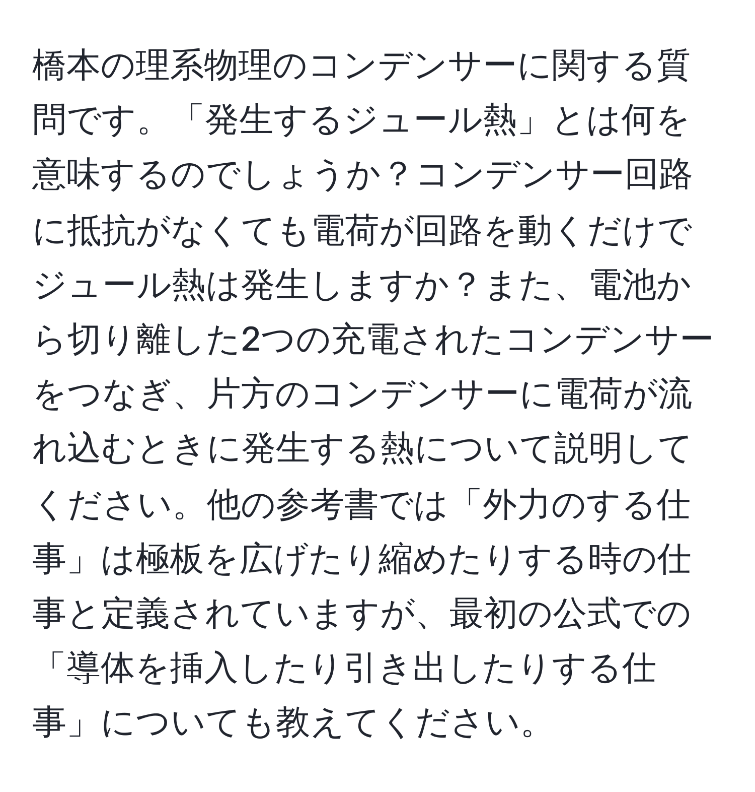 橋本の理系物理のコンデンサーに関する質問です。「発生するジュール熱」とは何を意味するのでしょうか？コンデンサー回路に抵抗がなくても電荷が回路を動くだけでジュール熱は発生しますか？また、電池から切り離した2つの充電されたコンデンサーをつなぎ、片方のコンデンサーに電荷が流れ込むときに発生する熱について説明してください。他の参考書では「外力のする仕事」は極板を広げたり縮めたりする時の仕事と定義されていますが、最初の公式での「導体を挿入したり引き出したりする仕事」についても教えてください。