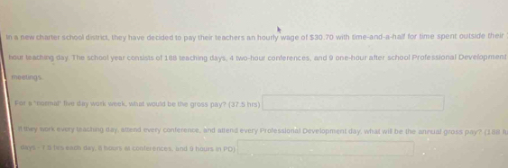 In a new charter school district, they have decided to pay their teachers an hourly wage of $30.70 with time-and-a-half for time spent outside their
hour teaching day. The school year consists of 188 teaching days, 4 two-hour conferences, and 9 one-hour after school Professional Development 
meetings. 
For a "normal" live day work week, what would be the gross pay? (37.5 hrs) 
ll they work every teaching day, attend every conference, and attend every Professioral Development day, what will be the annual gross pay? (188 f
days - 7 5 hirs each day, i hours at conferences, and 9 hours in PD