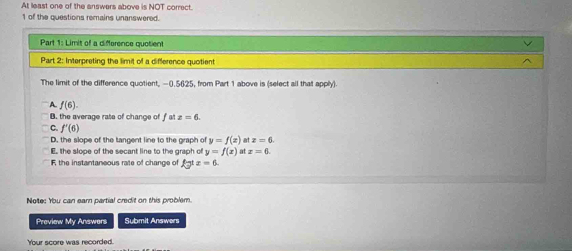 At least one of the answers above is NOT correct.
1 of the questions remains unanswered.
Part 1: Limit of a difference quotient
Part 2: Interpreting the limit of a difference quotient
The limit of the difference quotient, −0.5625, from Part 1 above is (select all that apply).
A. f(6).
B. the average rate of change of f at x=6.
C. f'(6)
D. the slope of the tangent line to the graph of y=f(x) at x=6.
E, the slope of the secant line to the graph of y=f(x) at x=6.
F, the instantaneous rate of change of ftx=6. 
Note: You can earn partial credit on this problern.
Preview My Answers Submit Answers
Your score was recorded.