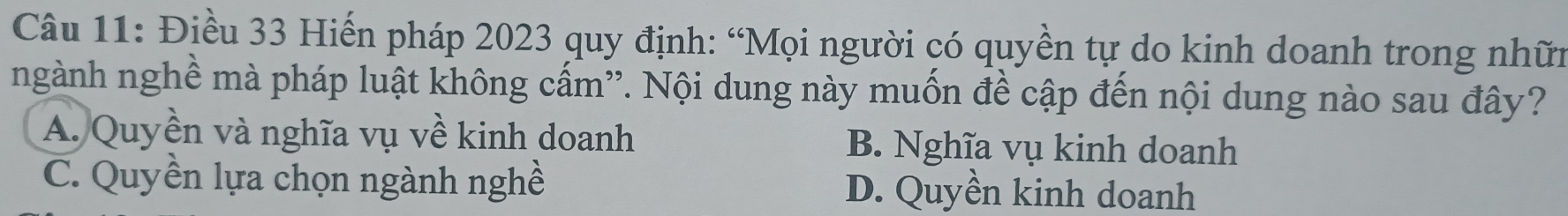 Điều 33 Hiến pháp 2023 quy định: “Mọi người có quyền tự do kinh doanh trong nhữn
ngành nghề mà pháp luật không cấm'. Nội dung này muốn đề cập đến nội dung nào sau đây?
A. Quyền và nghĩa vụ về kinh doanh B. Nghĩa vụ kinh doanh
C. Quyền lựa chọn ngành nghề D. Quyền kinh doanh