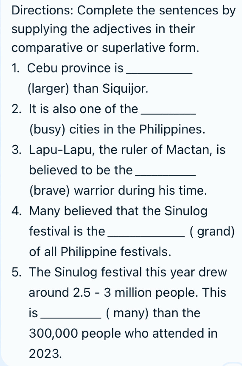 Directions: Complete the sentences by 
supplying the adjectives in their 
comparative or superlative form. 
1. Cebu province is_ 
(larger) than Siquijor. 
2. It is also one of the_ 
(busy) cities in the Philippines. 
3. Lapu-Lapu, the ruler of Mactan, is 
believed to be the_ 
(brave) warrior during his time. 
4. Many believed that the Sinulog 
festival is the _( grand) 
of all Philippine festivals. 
5. The Sinulog festival this year drew 
around 2.5 - 3 million people. This 
is _( many) than the
300,000 people who attended in
2023.