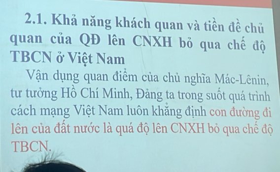 Khả năng khách quan và tiền đề chủ 
quan của QĐ lên CNXH bỏ qua chế độ 
TBCN ở Việt Nam 
Vận dụng quan điểm của chủ nghĩa Mác-Lênin, 
tư tưởng Hồ Chí Minh, Đảng ta trong suốt quá trình 
cách mạng Việt Nam luôn khăng định con đường đi 
lên của đất nước là quá độ lên CNXH bỏ qua chế độ 
TBCN.