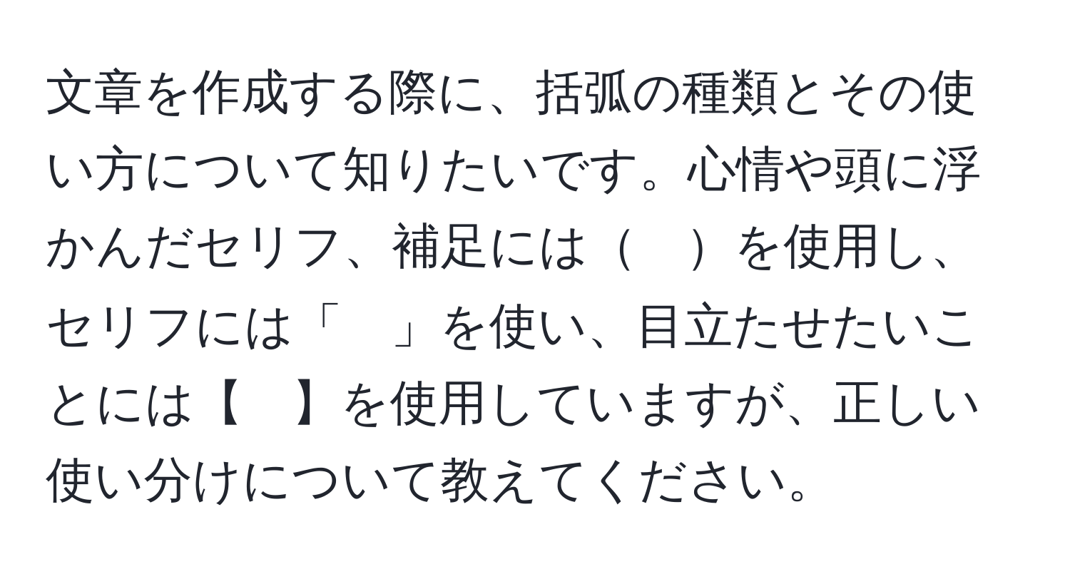 文章を作成する際に、括弧の種類とその使い方について知りたいです。心情や頭に浮かんだセリフ、補足には　を使用し、セリフには「　」を使い、目立たせたいことには【　】を使用していますが、正しい使い分けについて教えてください。