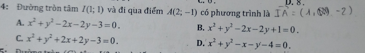 8 .
4: Đường tròn tâm I(1;1) và đi qua điểm A(2;-1) có phương trình là
A. x^2+y^2-2x-2y-3=0. B. x^2+y^2-2x-2y+1=0.
C. x^2+y^2+2x+2y-3=0. D. x^2+y^2-x-y-4=0.