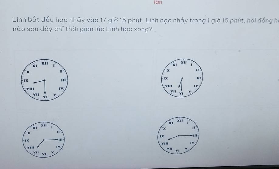 lán 
Linh bắt đầu học nhảy vào 17 giờ 15 phút, Linh học nhảy trong 1 giờ 15 phút, hỏi đồng họ 
nào sau đây chỉ thời gian lúc Linh học xong? 
XI 
x1 | 
XI XII 1 
x I 
x 
IX 
II 
IX I 
VIII 
VIII IV. 1Y. 
YII YI 
VII YI v 
xI 
XI 
x I 
1x -III 
YIII TY. 
vI 
YI