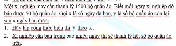 Một xí nghiệp may cần thanh lý 1500 bộ quần áo. Biết mỗi ngày xí nghiệp đó 
bán được 50 bộ quần áo. Gọi x là số ngày đã bán, y là số bộ quần áo còn lại 
sau x ngày bán được. 
1. Hãy lập công thức biêu thị y theo x. 
2. Xí nghiệp cần bán trong bao nhiêu ngày thì sẽ thanh lý hết số bộ quần áo 
trên.