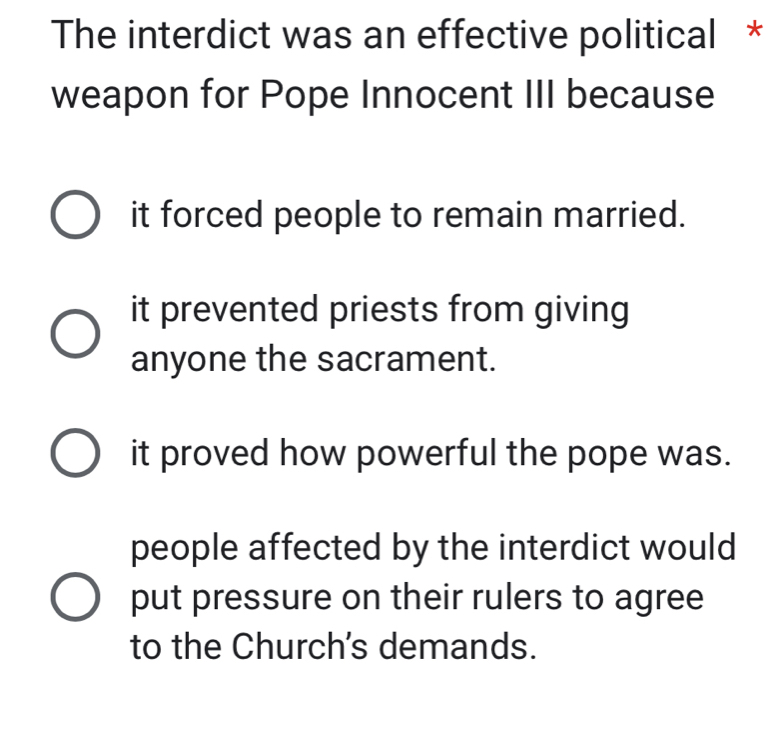 The interdict was an effective political *
weapon for Pope Innocent III because
it forced people to remain married.
it prevented priests from giving
anyone the sacrament.
it proved how powerful the pope was.
people affected by the interdict would
put pressure on their rulers to agree
to the Church's demands.