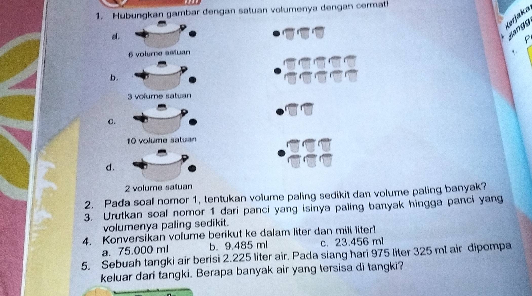 Hubungkan gambar dengan satuan volumenya dengan cermat!
Kerjaka
a.
jiangg
P
1.
b.
3 volume satuan
C.
d.
2 vol
2. Pada soal nomor 1, tentukan volume paling sedikit dan volume paling banyak?
3. Urutkan soal nomor 1 dari panci yang isinya paling banyak hingga panci yang
volumenya paling sedikit.
4. Konversikan volume berikut ke dalam liter dan mili liter!
a. 75.000 ml b. 9.485 ml c. 23.456 ml
5. Sebuah tangki air berisi 2.225 liter air. Pada siang hari 975 liter 325 ml air dipompa
keluar dari tangki. Berapa banyak air yang tersisa di tangki?