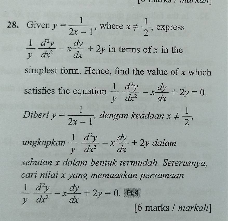 markan 」 
28. Given y= 1/2x-1  , where x!=  1/2  , express
 1/y  d^2y/dx^2 -x dy/dx +2y in terms of x in the 
simplest form. Hence, find the value of x which 
satisfies the equation  1/y  d^2y/dx^2 -x dy/dx +2y=0. 
Diberi y= 1/2x-1 , , dengan keadaan x!=  1/2 , 
ungkapkan  1/y  d^2y/dx^2 -x dy/dx +2y dalam 
sebutan x dalam bentuk termudah. Seterusnya, 
cari nilai x yang memuaskan persamaan
 1/y  d^2y/dx^2 -x dy/dx +2y=0. PL4 
[6 marks / markah]