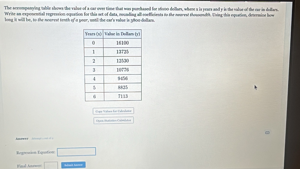 The accompanying table shows the value of a car over time that was purchased for 16100 dollars, where x is years and y is the value of the car in dollars. 
Write an exponential regression equation for this set of data, rounding all coefficients to the negrest thousandth. Using this equation, determine how 
long it will be, to the nearest tenth of a year, until the car's value is 3800 dollars. 
Copy Values for Calculator 
Open Statistics Calculator 
Answer Athempt 1 out of 2 
Regression Equation: □ 
Final Answer: □ Submit Answer