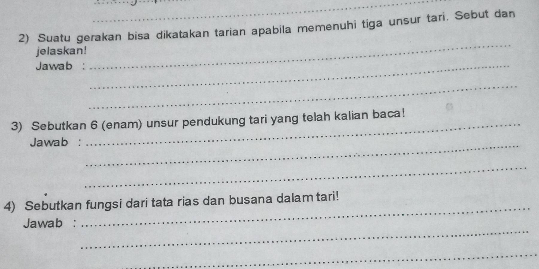 Suatu gerakan bisa dikatakan tarian apabila memenuhi tiga unsur tari. Sebut dan 
jelaskan! 
Jawab :_ 
_ 
_ 
3) Sebutkan 6 (enam) unsur pendukung tari yang telah kalian baca! 
Jawab :_ 
_ 
4) Sebutkan fungsi dari tata rias dan busana dalam tari! 
_ 
Jawab : 
_ 
_