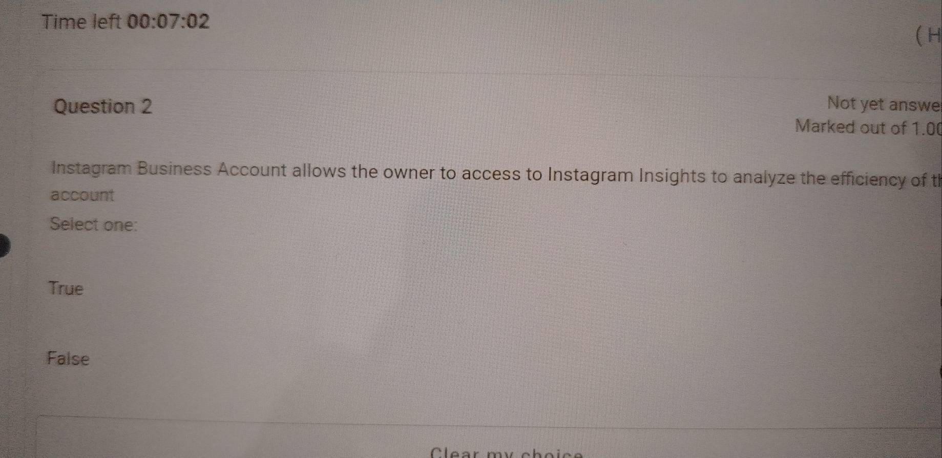 Time left 00:07:02 
( H
Question 2 Not yet answe
Marked out of 1.00
Instagram Business Account allows the owner to access to Instagram Insights to analyze the efficiency of th
account
Select one:
True
False
Clear my choics