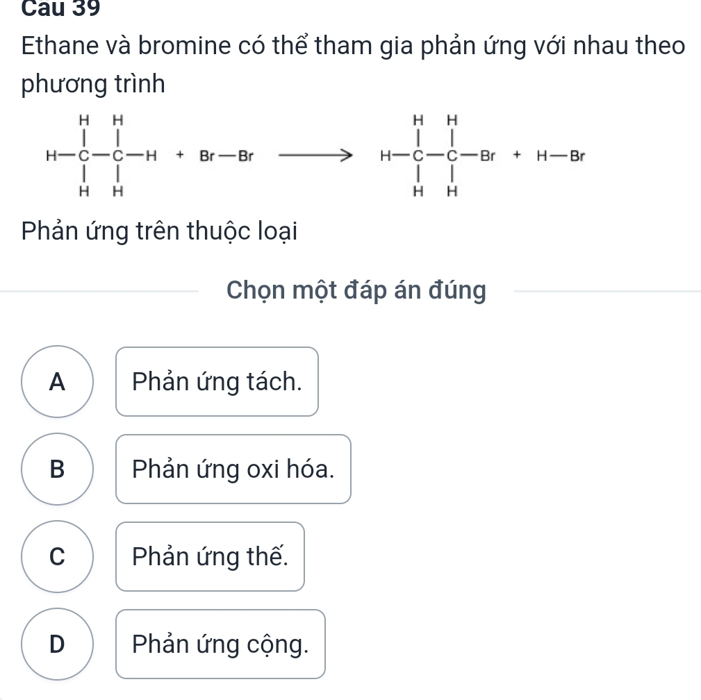 Cau 39
Ethane và bromine có thể tham gia phản ứng với nhau theo
phương trình
Phản ứng trên thuộc loại
Chọn một đáp án đúng
A Phản ứng tách.
B Phản ứng oxi hóa.
C Phản ứng thế.
D Phản ứng cộng.