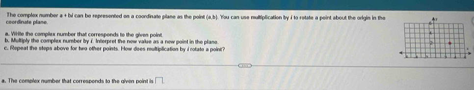 The complex number a + bí can be represented on a coordinate plane as the point (a,b) ). You can use multiplication byi to rotate a point about the origin in the 
coordinate plane. 
a. Write the complex number that corresponds to the given point. 
b. Multiply the complex number by 7 Interpret the new value as a new point in the plane. 
c. Repeat the steps above for two other points. How does multiplication byi rotate a point? 
a. The complex number that corresponds to the qiven point is □.