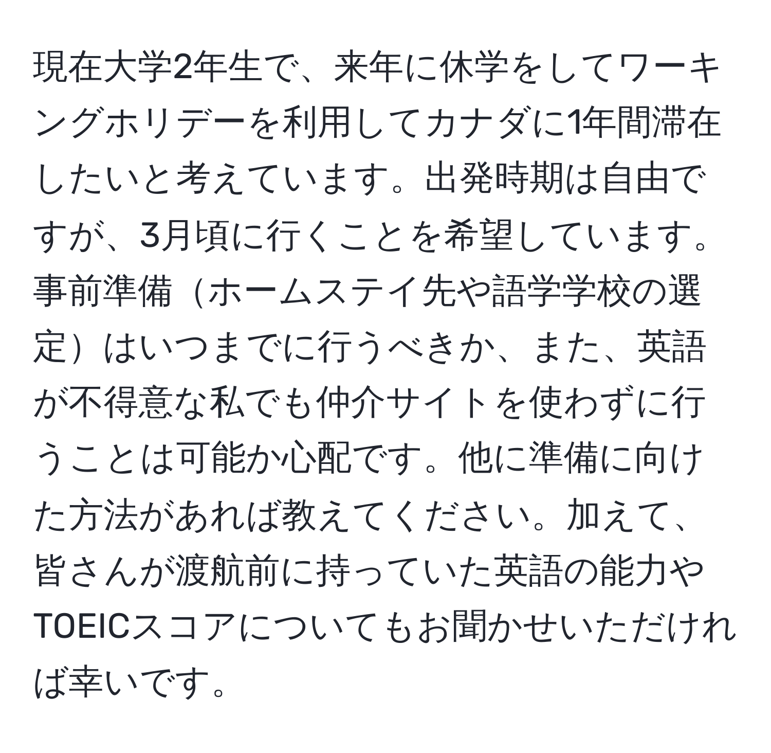 現在大学2年生で、来年に休学をしてワーキングホリデーを利用してカナダに1年間滞在したいと考えています。出発時期は自由ですが、3月頃に行くことを希望しています。事前準備ホームステイ先や語学学校の選定はいつまでに行うべきか、また、英語が不得意な私でも仲介サイトを使わずに行うことは可能か心配です。他に準備に向けた方法があれば教えてください。加えて、皆さんが渡航前に持っていた英語の能力やTOEICスコアについてもお聞かせいただければ幸いです。