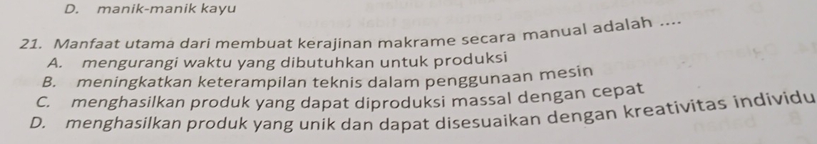 D. manik-manik kayu
21. Manfaat utama dari membuat kerajinan makrame secara manual adalah ....
A. mengurangi waktu yang dibutuhkan untuk produksi
B. meningkatkan keterampilan teknis dalam penggunaan mesin
C. menghasilkan produk yang dapat diproduksi massal dengan cepat
D. menghasilkan produk yang unik dan dapat disesuaikan dengan kreativitas individu