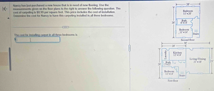 Nancy has just purchased a new house that is in need of new flooring. Use the 20'
measurements given on the floor plans to the right to answer the following question. The 
cost of carpeling is $8.99 per square foot. This price includes the cost of installation. Bedroom
11'* 20'
Determine the cost for Nancy to have this carpeting installed in all three bedrooms. 
28' 6* 14
Bedroom
11'* 14'
The cast for installing carpet in all three bedrooms is Stairs
5 I Second floor
- 38°
- 20 ' 
Kitchen
12* 14
Living/Dining 21°
21* 18°
28
Bedroom
11°* 14° Stairs 
First floor