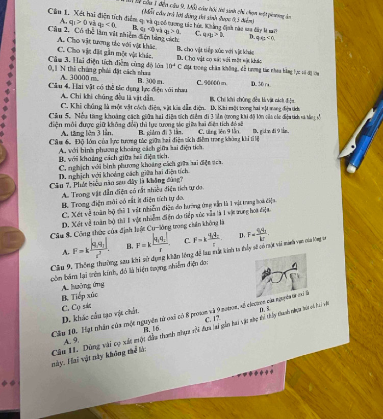 Ui hể cầu 1 đến câu 9. Mỗi câu hỏi thí sinh chỉ chọn một phương án,
(Mỗi cầu trả lời đùng thí sinh được 0,5 điểm)
Câu 1. Xét hai điện tích điểm qị và qị có tương tác hút. Khẳng định nào sau đây là sai? q_1q_2>0. D. q_1q_2<0.
A. q_1>0 và q_2<0. B. q_1<0</tex> và q_2>0. C.
Câu 2. Có thể làm vật nhiễm điện bằng cách:
A. Cho vật tương tác với vật khác. B. cho vật tiếp xúc với vật khác
C. Cho vật đặt gần một vật khác. D. Cho vật cọ xát với một vật khác
Câu 3. Hai điện tích điểm cùng độ lớn 10^(-4)C đặt trong chân không, để tương tác nhau bằng lực có độ lớn
0,1 N thì chúng phải đặt cách nhau
A. 30000 m. B. 300 m. C. 90000 m. D. 30 m.
Câu 4. Hai vật có thể tác dụng lực điện với nhau
A. Chỉ khi chúng đều là vật dẫn. B. Chi khi chúng đều là vật cách điện.
C. Khi chúng là một vật cách điện, vật kia dẫn điện. D. Khi một trong hai vật mang điện tích
Câu 5. Nếu tăng khoảng cách giữa hai điện tích điểm đi 3 lần (trong khi độ lớn của các điện tích và hằng số
điện môi được giữ không đổi) thì lực tương tác giữa hai điện tích đó sẽ
A. tăng lên 3 lần. B. giảm đi 3 lần. C. tăng lên 9 lần. D. giám đi 9 lần.
Câu 6. Độ lớn của lực tương tác giữa hai điện tích điểm trong không khí tỉ lệ
A. với bình phương khoảng cách giữa hai điện tích.
B. với khoảng cách giữa hai điện tích.
C. nghịch với bình phương khoảng cách giữa hai điện tích.
D. nghịch với khoảng cách giữa hai điện tích.
Câu 7. Phát biểu nào sau đây là không đúng?
A. Trong vật dẫn điện có rất nhiều điện tích tự do.
B. Trong điện môi có rất ít điện tích tự do.
C. Xét về toàn bộ thì 1 vật nhiễm điện do hướng ứng vẫn là 1 vật trung hoà điện.
D. Xét về toàn bộ thì 1 vật nhiễm điện do tiếp xúc vẫn là 1 vật trung hoà điện.
Câu 8. Công thức của định luật Cu-lông trong chân không là
A. F=kfrac |q_1q_2|r^2. B. F=kfrac |q_1q_2|r. C. F=kfrac q_1q_2r. D. F=frac q_1q_2kr.
Câu 9. Thông thường sau khi sử dụng khăn lông để lau mắt kính ta thấy sẽ có một vài mảnh vụn của lông tơ
còn bám lại trên kính, đó là hiện tượng nhiễm điện do:
A. hưởng ứng
B. Tiếp xúc
C. Cọ sát
Câu 10. Hạt nhân của một nguyên tử oxi có 8 proton và 9 notron, số electron củ
D. khác cấu tạo vật chất.
D. 8.
B. 16. C. 17.
Câu 11. Dùng vài cọ xát một đầu thanh nhựa rồi đưa lại gần hai vật nhẹ thì thầy thanh nhựa hút cả hai vật
A. 9.
này. Hai vật này không thể là: