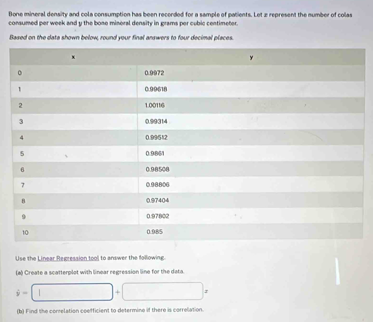 Bone mineral density and cola consumption has been recorded for a sample of patients. Let æ represent the number of colas 
consumed per week and y the bone mineral density in grams per cubic centimeter. 
Based on the data shown below, round your final answers to four decimal places. 
Use the Linear Regression tool to answer the following. 
(a) Create a scatterplot with linear regression line for the data.
dot y=□ +□ x
(b) Find the correlation coefficient to determine if there is correlation.