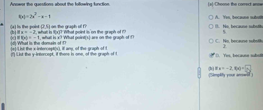 Answer the questions about the following function. (a) Choose the correct answ
f(x)=2x^2-x-1
A. Yes, because substit
(a) Is the point (2,5) on the graph of f? B. No, because substitu
(b) If x=-2 , what is f(x) ? What point is on the graph of f? 5.
(c) If f(x)=-1 , what is x? What point(s) are on the graph of f?
(d) What is the domain of f? C. No, because substit
(e) List the x-intercept(s), if any, of the graph of f.
2.
(f) List the y-intercept, if there is one, of the graph of f. D. Yes, because substit
(b) If x=-2, f(x)= | 1 
(Simplify your answer )