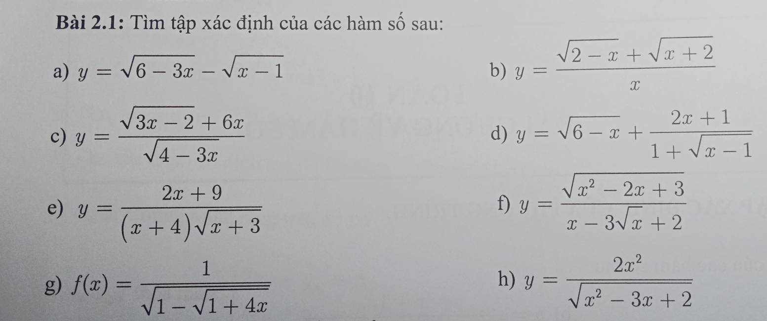 Bài 2.1: Tìm tập xác định của các hàm số sau: 
a) y=sqrt(6-3x)-sqrt(x-1) b) y= (sqrt(2-x)+sqrt(x+2))/x 
c) y= (sqrt(3x-2)+6x)/sqrt(4-3x)  y=sqrt(6-x)+ (2x+1)/1+sqrt(x-1) 
d) 
e) y= (2x+9)/(x+4)sqrt(x+3) 
f) y= (sqrt(x^2-2x+3))/x-3sqrt(x)+2 
g) f(x)=frac 1sqrt(1-sqrt 1+4x)
h) y= 2x^2/sqrt(x^2-3x+2) 