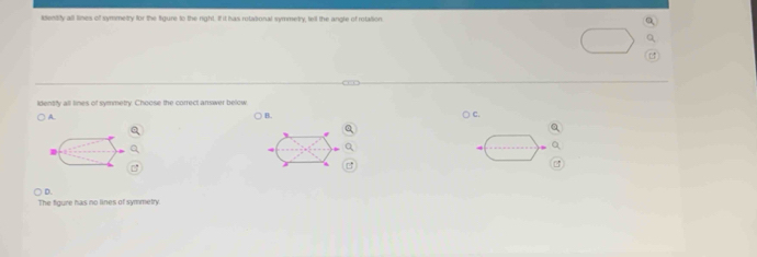 identity all lines of symmetry for the figure to the right. If it has rotational symmetry, teil the angle of rotation
identfy all lines of symmetry. Choose the correct answer below
A. ○ c.
) B.
0
B
D.
The figure has no lines of symmetry