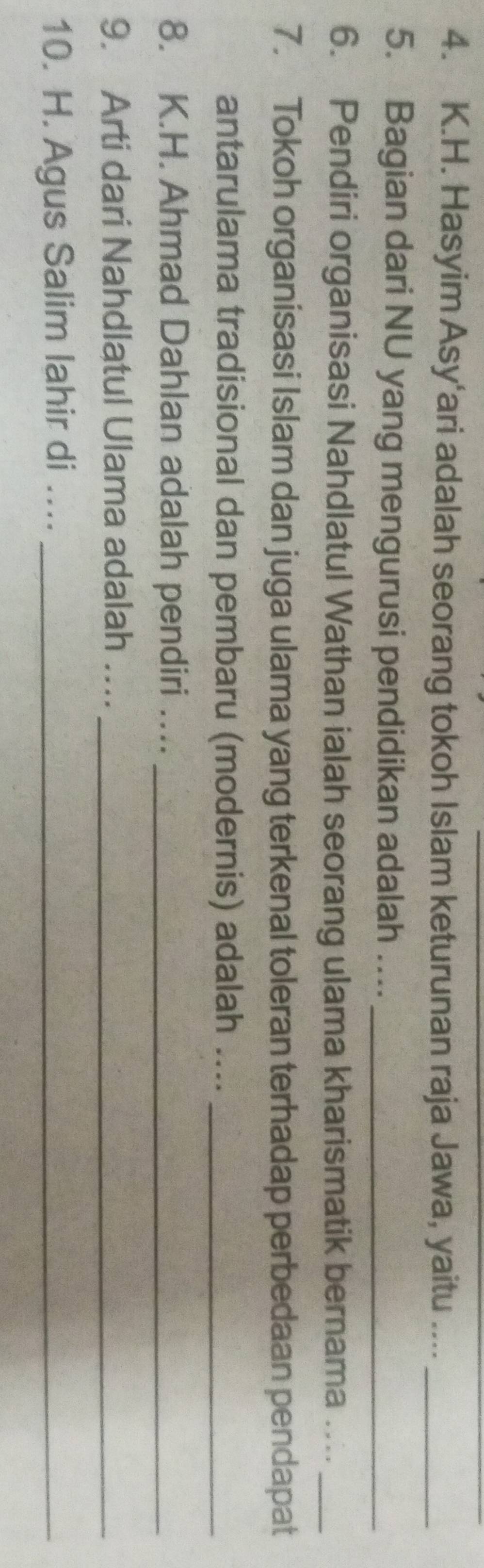 Hasyim Asy'ari adalah seorang tokoh Islam keturunan raja Jawa, yaitu ...._ 
5. Bagian dari NU yang mengurusi pendidikan adalah ..._ 
6. Pendiri organisasi Nahdlatul Wathan ialah seorang ulama kharismatik bernama …._ 
7. Tokoh organisasi Islam dan juga ulama yang terkenal toleran terhadap perbedaan pendapat 
antarulama tradisional dan pembaru (modernis) adalah ...._ 
8. K.H. Ahmad Dahlan adalah pendiri ...._ 
9. Arti dari Nahdlatul Ulama adalah ...._ 
10. H. Agus Salim lahir di ..._