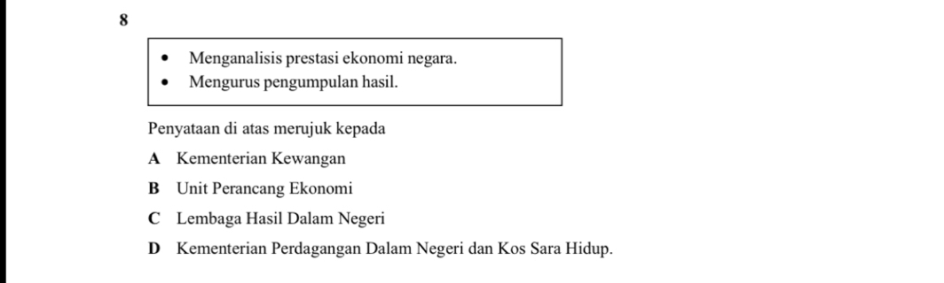 Menganalisis prestasi ekonomi negara.
Mengurus pengumpulan hasil.
Penyataan di atas merujuk kepada
A Kementerian Kewangan
B Unit Perancang Ekonomi
C Lembaga Hasil Dalam Negeri
D Kementerian Perdagangan Dalam Negeri dan Kos Sara Hidup.