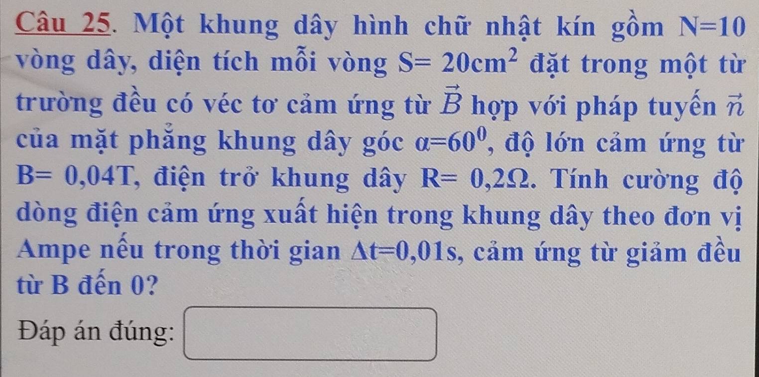 Một khung dây hình chữ nhật kín gồm N=10
vòng dây, diện tích mỗi vòng S=20cm^2 đặt trong một từ
vector B
trường đều có véc tơ cảm ứng từ hợp với pháp tuyến vector n
của mặt phăng khung dây góc alpha =60° , độ lớn cảm ứng từ
B=0,04T T, điện trở khung dây R=0,2Omega. Tính cường độ 
dòng điện cảm ứng xuất hiện trong khung dây theo đơn vị 
Ampe nếu trong thời gian △ t=0,01s , cảm ứng từ giảm đều 
từ B đến 0? 
Đáp án đúng: