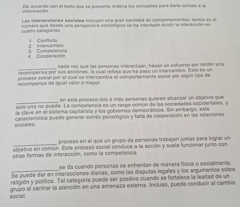 De acuerdo con el texto que se presente ordena los conceptos para darle sentido a la 
información. 
Las interacciones sociales incluyen una gran cantidad de comportamientos; tantos es el 
número que desde una perspectiva sociológica se ha intentado dividir la interacción en 
cuatro categorías. 
1 Conflicto 
2 Intercambio 
3. Competencia 
4 Cooperación 
_cada vez que las personas interactúan, hacen un esfuerzo por recibir una 
recompensa por sus acciones, lo cual refleja que ha paso un intercambio. Esto es un 
proceso social por el cual se intercambia el comportamiento social por algún tipo de 
recompensa de igual valor o mayor. 
_ 
en este proceso dos o más personas quieren alcanzar un objetivo que 
solo uno no puede. La competencia es un rasgo común de las sociedades occidentales, y 
la clave en el sistema capitalista y los gobiernos democráticos. Sin embargo, esta 
característica puede generar estrés psicológico y falta de cooperación en las relaciones 
sociales. 
_ 
proceso en el que un grupo de personas trabajan juntas para lograr un 
objetivo en común. Este proceso social conduce a la acción y suele funcionar junto con 
otras formas de interacción, como la competencia. 
se da cuando personas se enfrentan de manera física o socialmente. 
_Se puede dar en interacciones diarias, como las disputas legales y los argumentos sobre 
religión y política. Tal categoría puede ser positivo cuando se fortalece la lealtad de un 
grupo al centrar la atención en una amenaza externa. Incluso, puede conducir al cambio 
social.