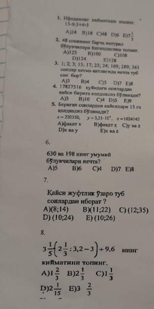 Иφοдвннηг krümευιεн τοσηht. 15-9:3+4=3
A)24 B)18 C)48 D)6 E) 7 1/3 
2. 48 сонвнкт барча натурал
6πуπчαарη Rrthuiясheη τοπκηт.
A)123 B)100 C)108
D)124 E)128
3. 1; 2; 3; 15; 17; 23; 24; 169; 289; 361
сонлар кетма-кетлнгнда нечта ту6
con 6op?
A)3 B)4 C)5 D)7 E)8
4. 17827516 куйнлагн сонлардан
kañch 6πрκта κолдiнкcr3 6ỹлннадя?
A)3 B)10 C)4 D)5 E)9
5. Бернтан сонлардан кайенπари 15 га
коциксиз 6лннадн?
x=220350,y=3,21-10^4,z=1024145
Α)фаκаτ χ B)факат z C)у ва z
D)x na y E)x na z
6.
630 ba 198 нннг умумий
б6ラлувчнлари нсчта?
A)5 B)6 C)4 D)7 E)8
7.
Κайси жуфτлиκ узаро туб
сонлардан иборат ?
A) (8;14) B)( (11;22) C) (12;35)
D) (10;24) E) (10;26)
8.
3 1/5 (2 1/3 :3,2-3)+9.6 HAHT
κийμаτиηи τоπиηг.
A) 1 2/3  B) 2 1/3  C) 1 1/3 
D) 2 1/15  E)3  2/3 