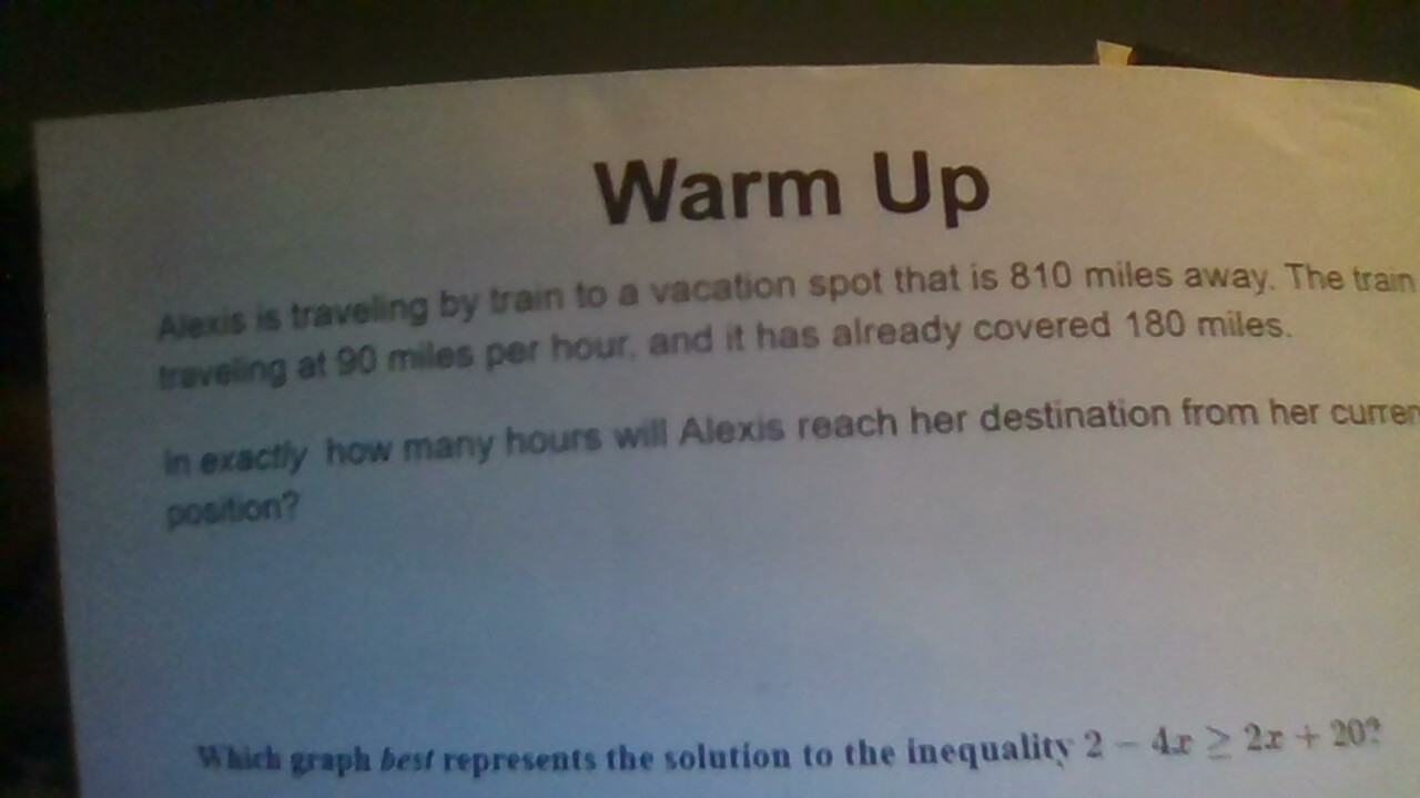 Warm Up 
Alexis is traveling by train to a vacation spot that is 810 miles away. The train 
traveling at 90 miles per hour, and it has already covered 180 miles. 
in exactly how many hours will Alexis reach her destination from her currer 
position? 
Which graph best represents the solution to the inequality 2-4x≥ 2x+20