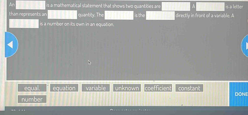 An is a mathematical statement that shows two quantities are A is a letter
than represents an quantity. The is the directly in front of a variable. A
is a number on its own in an equation.
equal. equation variable unknown coefficient constant
DONE
number