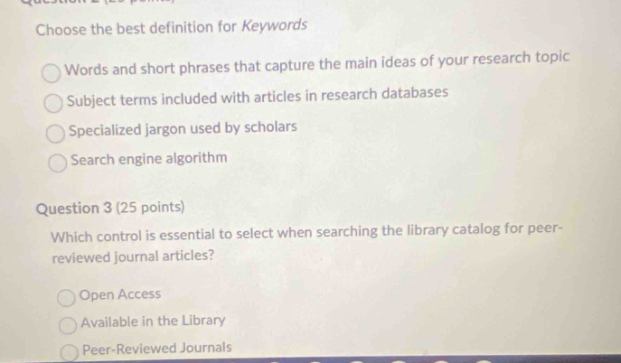 Choose the best definition for Keywords
Words and short phrases that capture the main ideas of your research topic
Subject terms included with articles in research databases
Specialized jargon used by scholars
Search engine algorithm
Question 3 (25 points)
Which control is essential to select when searching the library catalog for peer-
reviewed journal articles?
Open Access
Available in the Library
Peer-Reviewed Journals